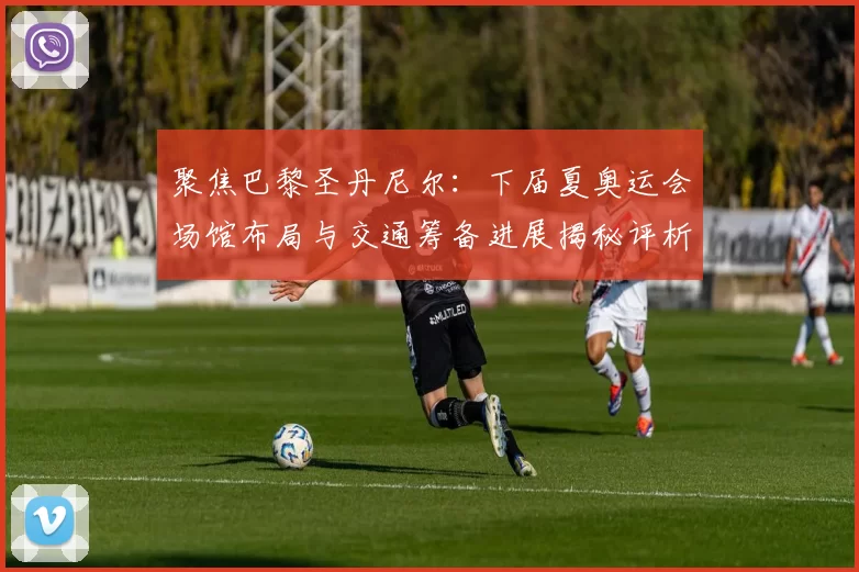 聚焦巴黎圣丹尼尔：下届夏奥运会场馆布局与交通筹备进展揭秘评析