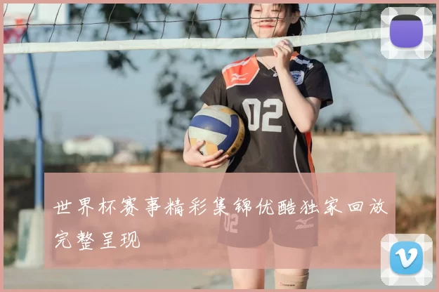 世界杯赛事精彩集锦优酷独家回放完整呈现