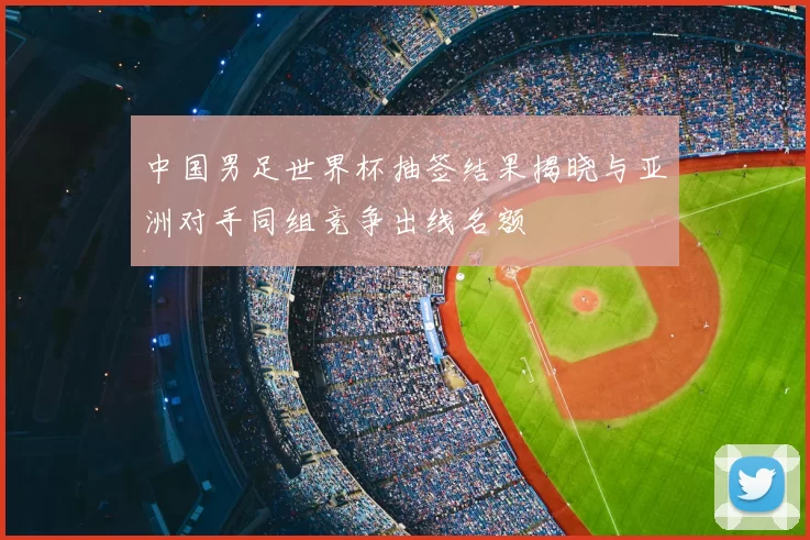 中国男足世界杯抽签结果揭晓与亚洲对手同组竞争出线名额