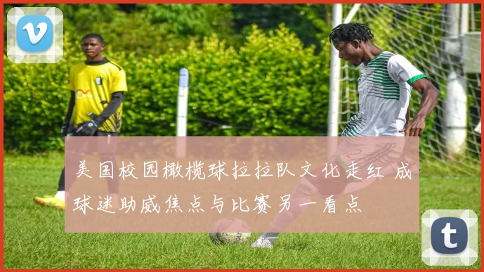 美国校园橄榄球拉拉队文化走红 成球迷助威焦点与比赛另一看点