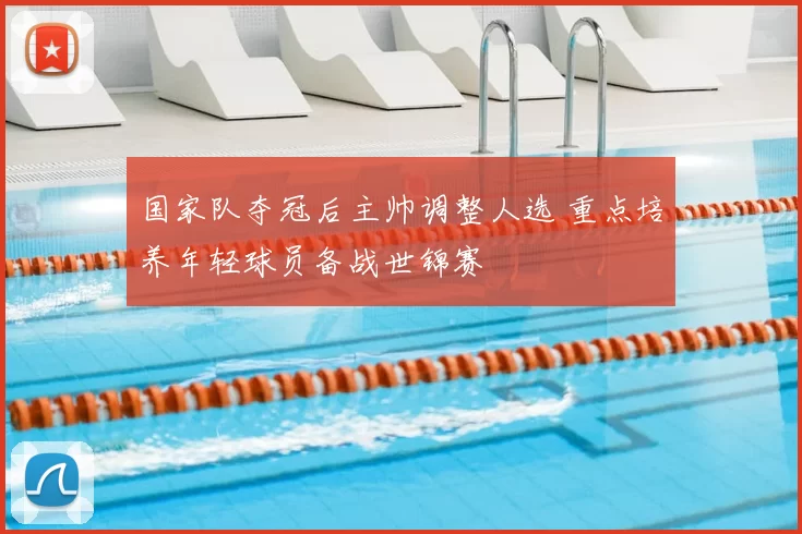 国家队夺冠后主帅调整人选 重点培养年轻球员备战世锦赛