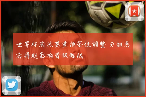 世界杯淘汰赛重抽签位调整 分组悬念再起影响晋级路线