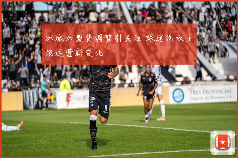 冰城加盟费调整引关注 球迷热议主场运营新变化