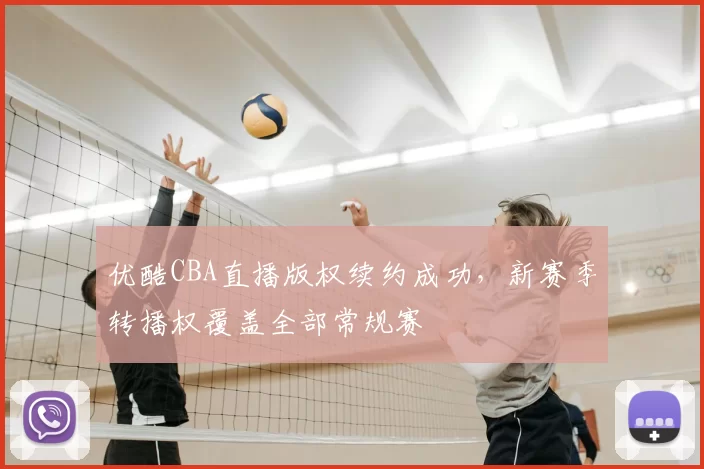 优酷CBA直播版权续约成功，新赛季转播权覆盖全部常规赛