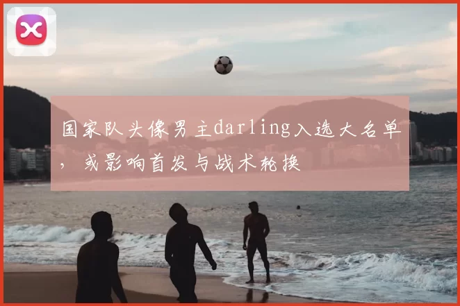 国家队头像男主darling入选大名单，或影响首发与战术轮换