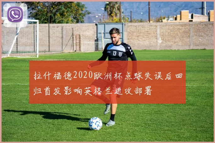 拉什福德2020欧洲杯点球失误后回归首发影响英格兰进攻部署