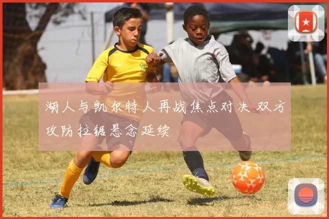 湖人与凯尔特人再战焦点对决 双方攻防拉锯悬念延续
