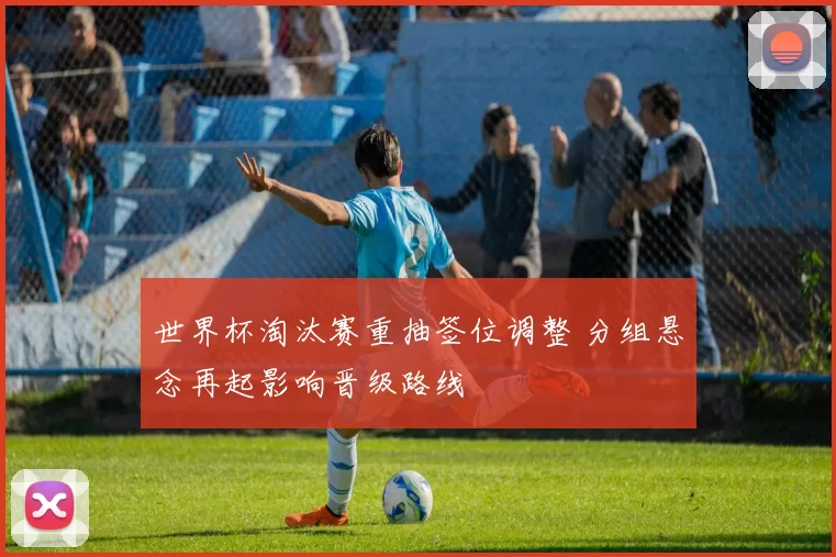 世界杯淘汰赛重抽签位调整 分组悬念再起影响晋级路线