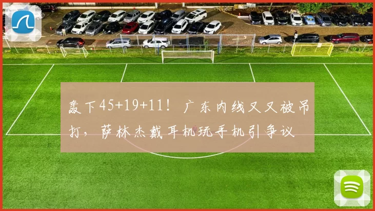 轰下45+19+11！广东内线又又被吊打，萨林杰戴耳机玩手机引争议