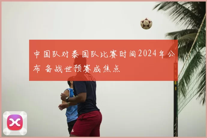 中国队对泰国队比赛时间2024年公布 备战世预赛成焦点