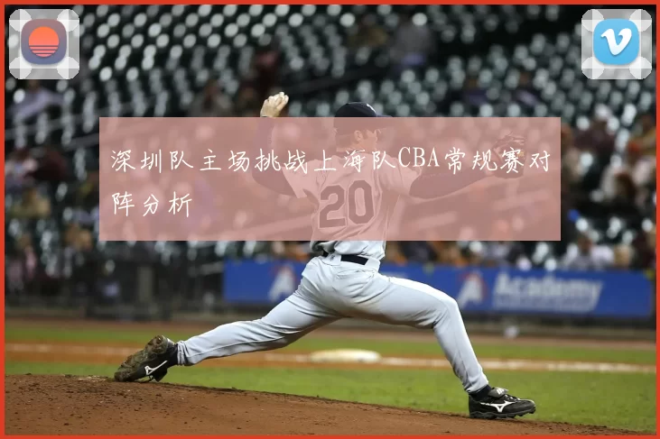 深圳队主场挑战上海队CBA常规赛对阵分析