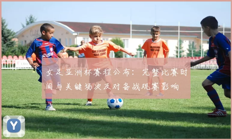 女足亚洲杯赛程公布：完整比赛时间与关键场次及对备战观赛影响
