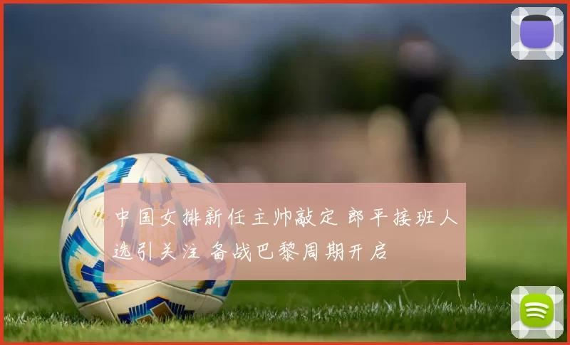 中国女排新任主帅敲定 郎平接班人选引关注 备战巴黎周期开启