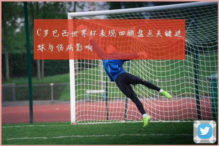 C罗巴西世界杯表现回顾盘点关键进球与伤病影响