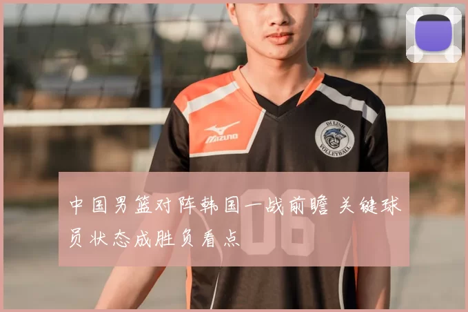 中国男篮对阵韩国一战前瞻 关键球员状态成胜负看点