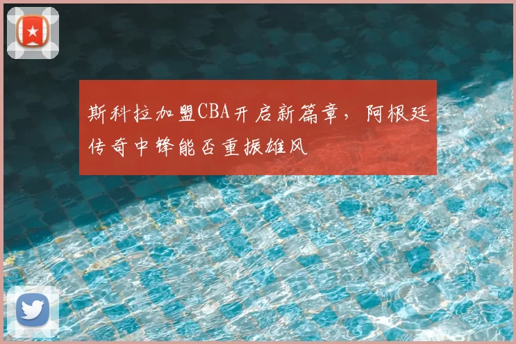斯科拉加盟CBA开启新篇章，阿根廷传奇中锋能否重振雄风