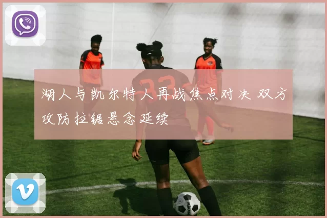 湖人与凯尔特人再战焦点对决 双方攻防拉锯悬念延续
