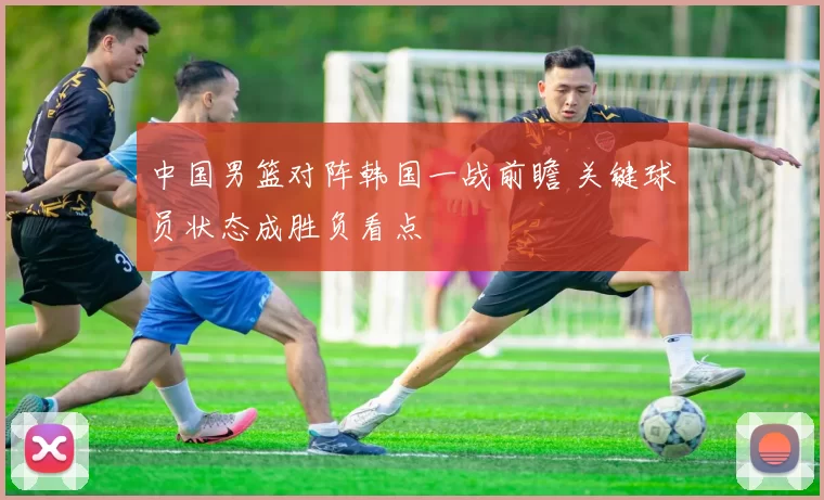 中国男篮对阵韩国一战前瞻 关键球员状态成胜负看点