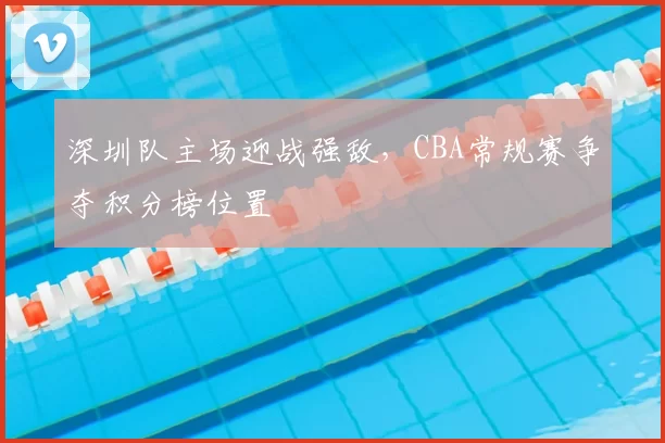 深圳队主场迎战强敌，CBA常规赛争夺积分榜位置