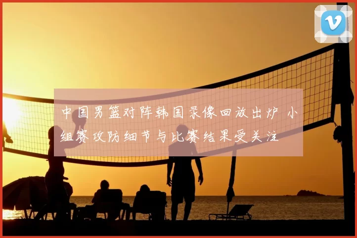 中国男篮对阵韩国录像回放出炉 小组赛攻防细节与比赛结果受关注