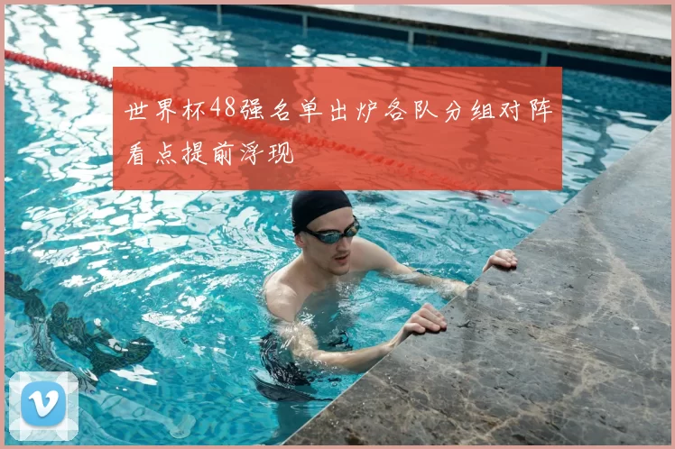 世界杯48强名单出炉各队分组对阵看点提前浮现