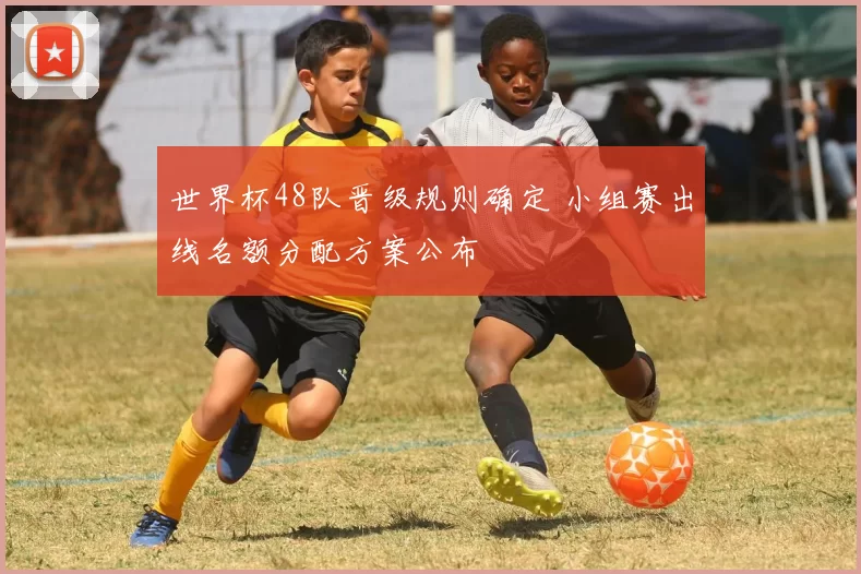 世界杯48队晋级规则确定 小组赛出线名额分配方案公布
