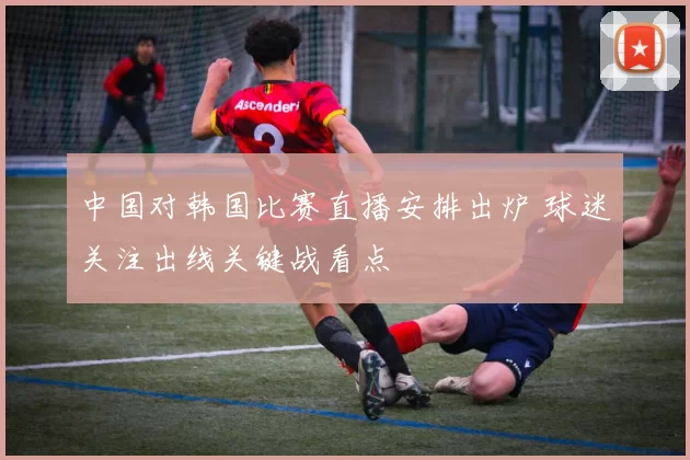 中国对韩国比赛直播安排出炉 球迷关注出线关键战看点
