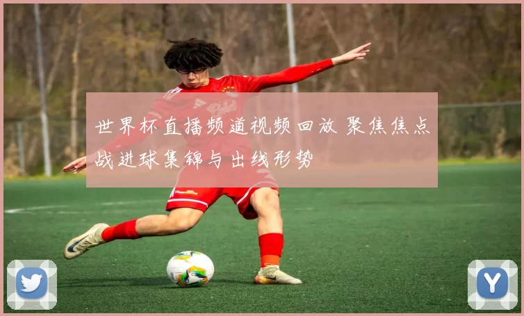 世界杯直播频道视频回放 聚焦焦点战进球集锦与出线形势
