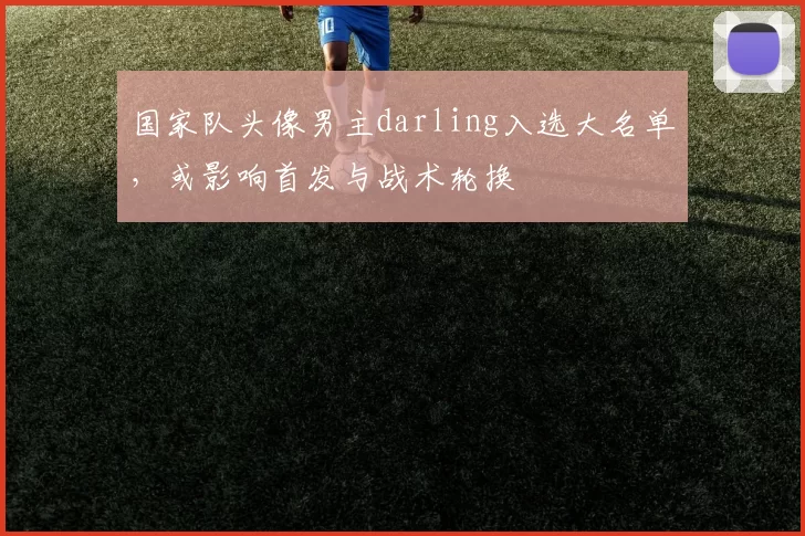 国家队头像男主darling入选大名单，或影响首发与战术轮换