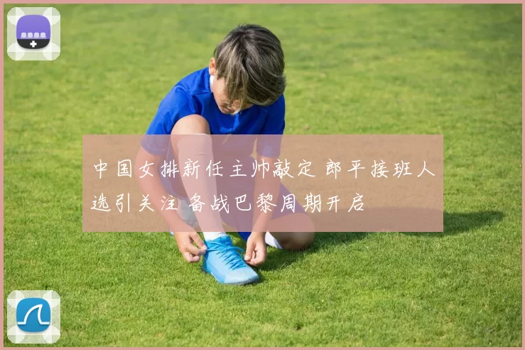 中国女排新任主帅敲定 郎平接班人选引关注 备战巴黎周期开启