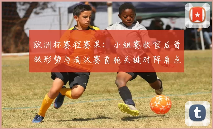 欧洲杯赛程赛果：小组赛收官后晋级形势与淘汰赛首轮关键对阵看点