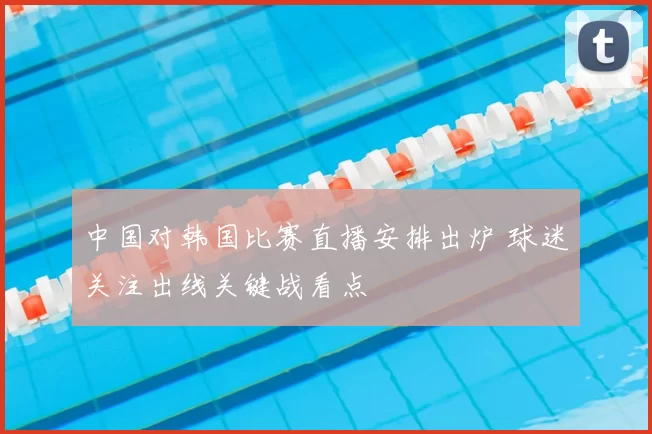 中国对韩国比赛直播安排出炉 球迷关注出线关键战看点