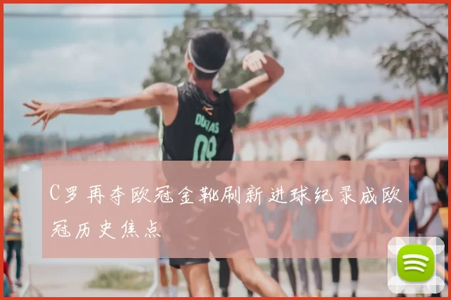 C罗再夺欧冠金靴刷新进球纪录成欧冠历史焦点