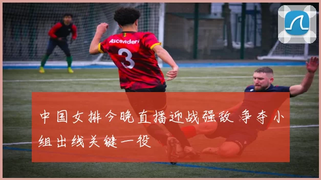 中国女排今晚直播迎战强敌 争夺小组出线关键一役