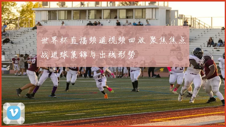 世界杯直播频道视频回放 聚焦焦点战进球集锦与出线形势