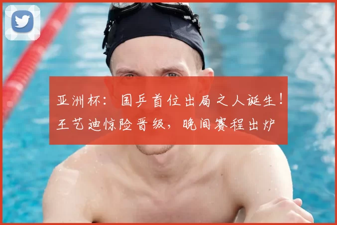 亚洲杯：国乒首位出局之人诞生！王艺迪惊险晋级，晚间赛程出炉