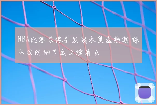 NBA比赛录像引发战术复盘热潮 球队攻防细节成后续看点