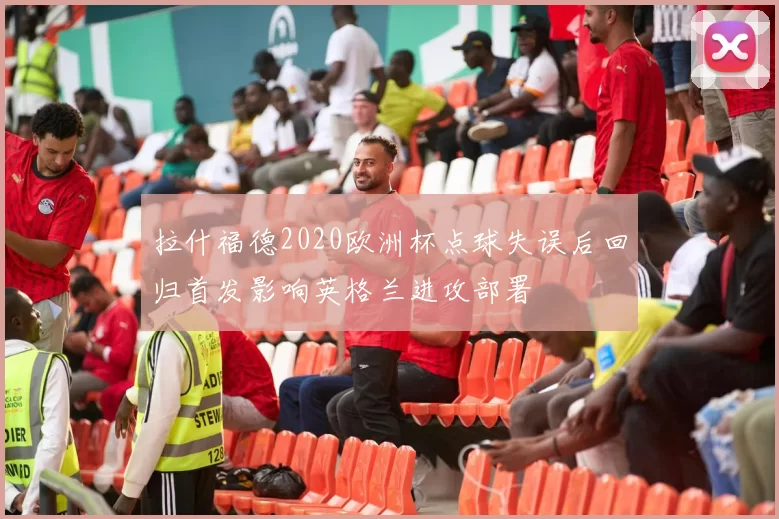 拉什福德2020欧洲杯点球失误后回归首发影响英格兰进攻部署