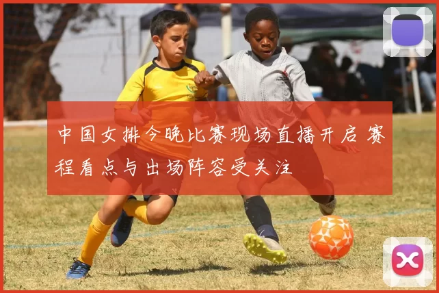 中国女排今晚比赛现场直播开启 赛程看点与出场阵容受关注