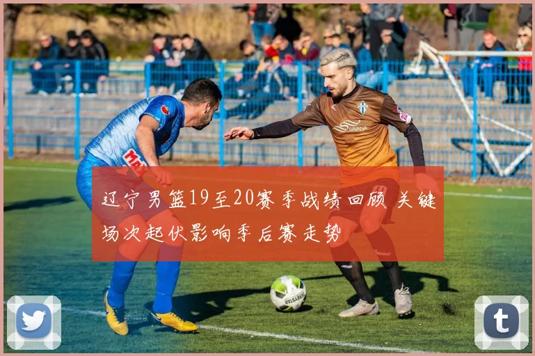 辽宁男篮19至20赛季战绩回顾 关键场次起伏影响季后赛走势