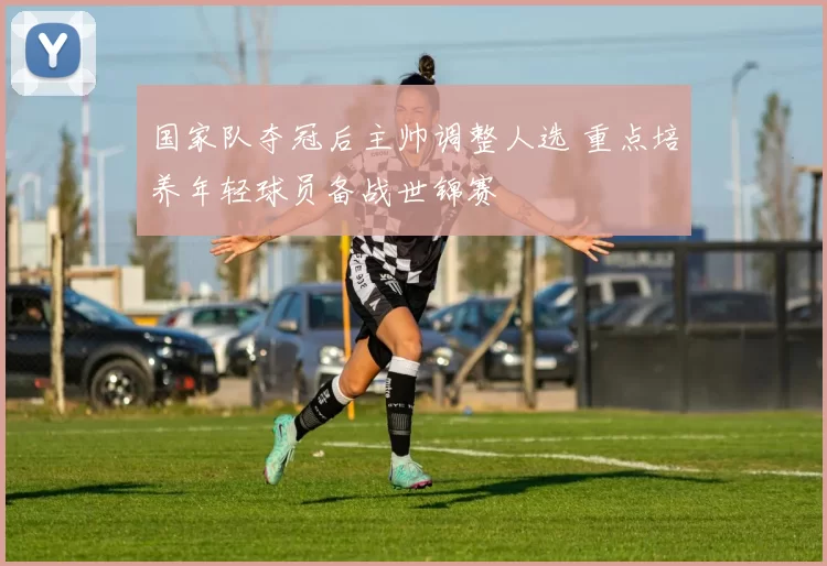 国家队夺冠后主帅调整人选 重点培养年轻球员备战世锦赛