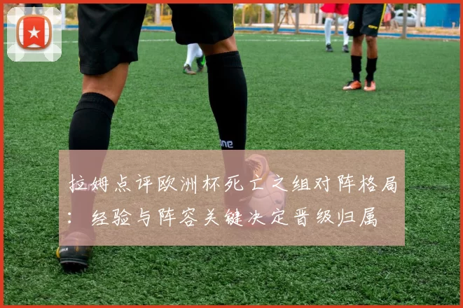 拉姆点评欧洲杯死亡之组对阵格局：经验与阵容关键决定晋级归属