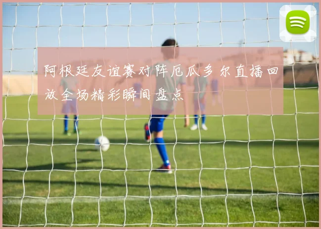 阿根廷友谊赛对阵厄瓜多尔直播回放全场精彩瞬间盘点