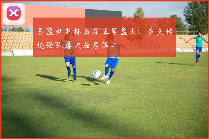 男篮世界杯历届亚军盘点：多支传统强队屡次屈居第二