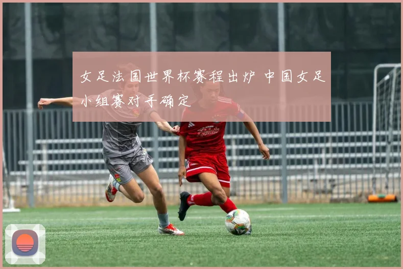 女足法国世界杯赛程出炉 中国女足小组赛对手确定