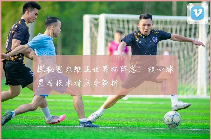 探秘塞尔维亚世界杯阵容：核心球星与技术特点全解析