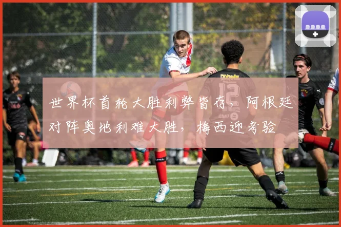 世界杯首轮大胜利弊皆存，阿根廷对阵奥地利难大胜，梅西迎考验