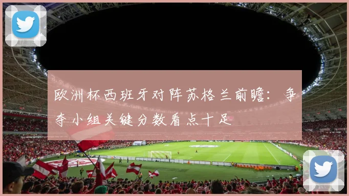 欧洲杯西班牙对阵苏格兰前瞻：争夺小组关键分数看点十足
