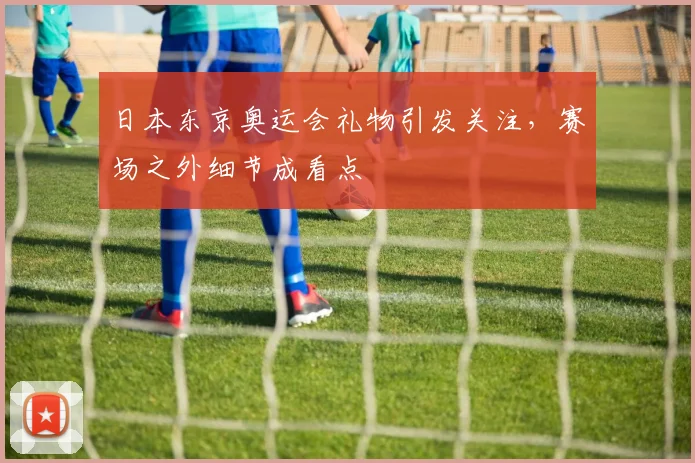 日本东京奥运会礼物引发关注，赛场之外细节成看点