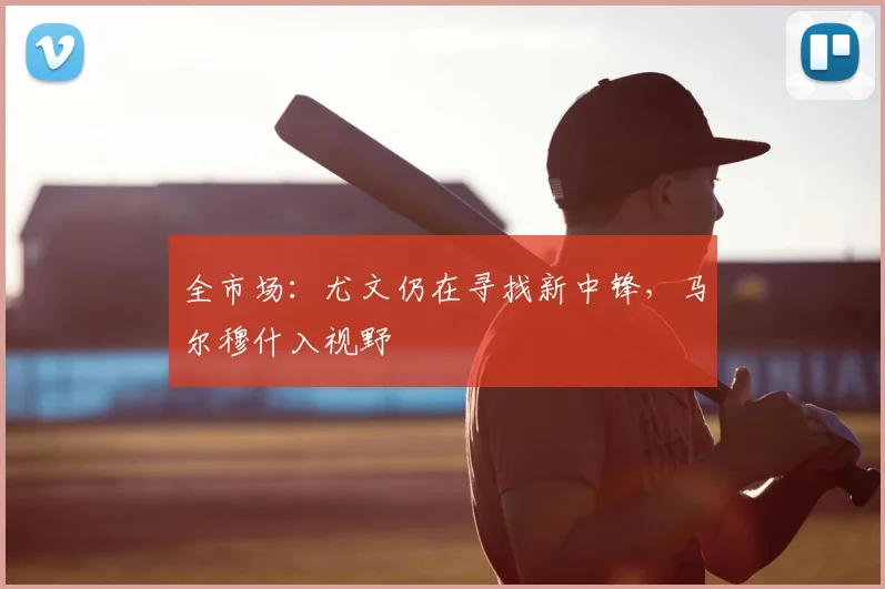 全市场：尤文仍在寻找新中锋，马尔穆什入视野